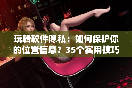 玩轉(zhuǎn)軟件隱私：如何保護(hù)你的位置信息？35個(gè)實(shí)用技巧告訴你！