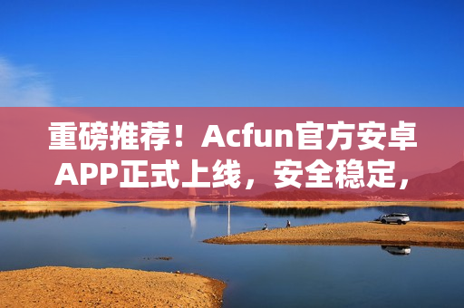 重磅推薦！Acfun官方安卓APP正式上線，安全穩(wěn)定，功能強(qiáng)大！