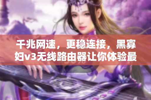 千兆網(wǎng)速，更穩(wěn)連接，黑寡婦v3無線路由器讓你體驗(yàn)最佳網(wǎng)絡(luò)軟件表現(xiàn)