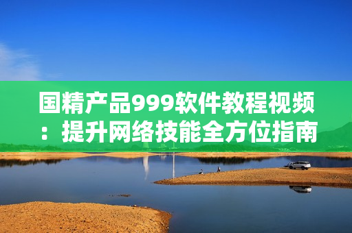 國精產(chǎn)品999軟件教程視頻：提升網(wǎng)絡技能全方位指南