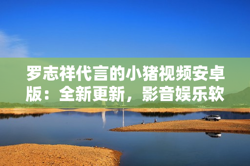 羅志祥代言的小豬視頻安卓版：全新更新，影音娛樂軟件帶給你視聽新體驗