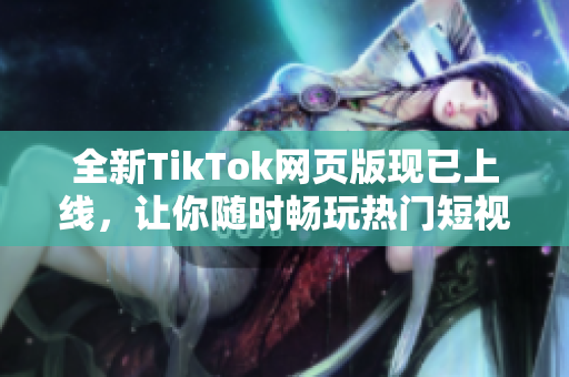 全新TikTok網(wǎng)頁版現(xiàn)已上線，讓你隨時暢玩熱門短視頻