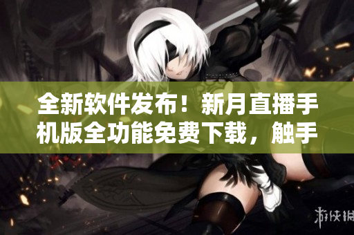 全新軟件發(fā)布！新月直播手機(jī)版全功能免費(fèi)下載，觸手可及
