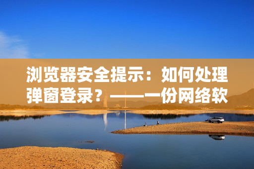 瀏覽器安全提示：如何處理彈窗登錄？——一份網(wǎng)絡(luò)軟件使用指南