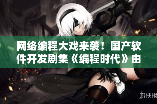網(wǎng)絡(luò)編程大戲來(lái)襲！國(guó)產(chǎn)軟件開發(fā)劇集《編程時(shí)代》由911制片廠傾力打造