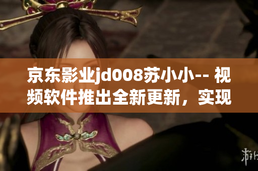 京東影業(yè)jd008蘇小小-- 視頻軟件推出全新更新，實(shí)現(xiàn)更多功能優(yōu)化