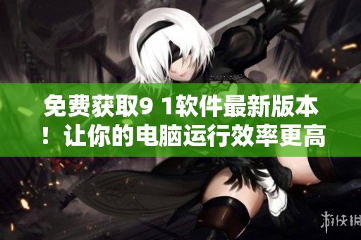免費(fèi)獲取9 1軟件最新版本！讓你的電腦運(yùn)行效率更高！
