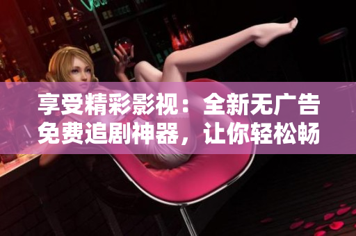 享受精彩影視：全新無廣告免費追劇神器，讓你輕松暢覽熱門影視資源！