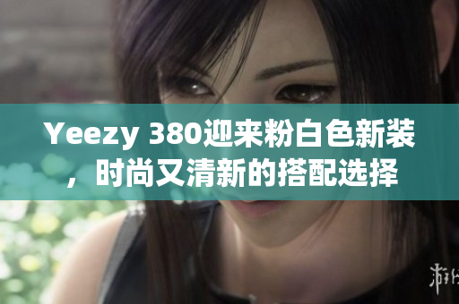 Yeezy 380迎來粉白色新裝，時(shí)尚又清新的搭配選擇