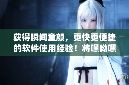 獲得瞬間童顏，更快更便捷的軟件使用經(jīng)驗！將嘿呦嘿呦app推廣至全網(wǎng)！