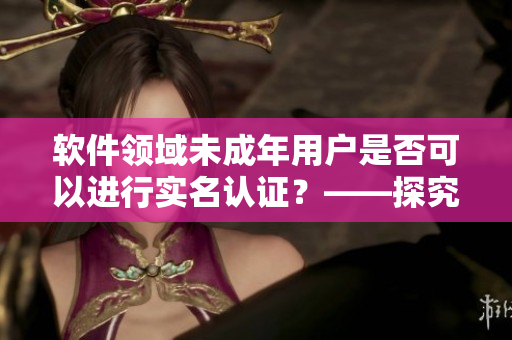 軟件領(lǐng)域未成年用戶是否可以進行實名認證？——探究B站實名認證政策
