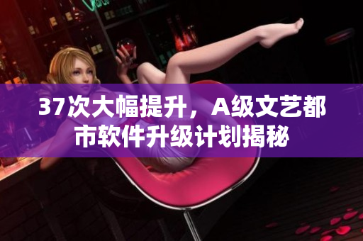 37次大幅提升，A級(jí)文藝都市軟件升級(jí)計(jì)劃揭秘