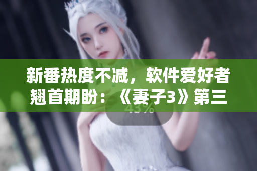 新番熱度不減，軟件愛好者翹首期盼：《妻子3》第三季觀看指南發(fā)布！