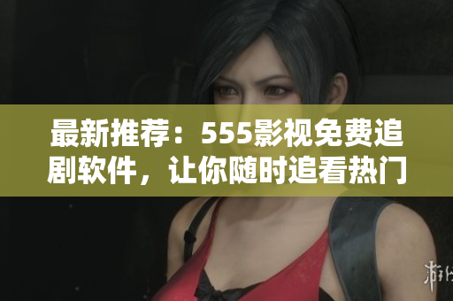 最新推薦：555影視免費追劇軟件，讓你隨時追看熱門影視??！
