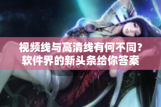 視頻線與高清線有何不同？軟件界的新頭條給你答案