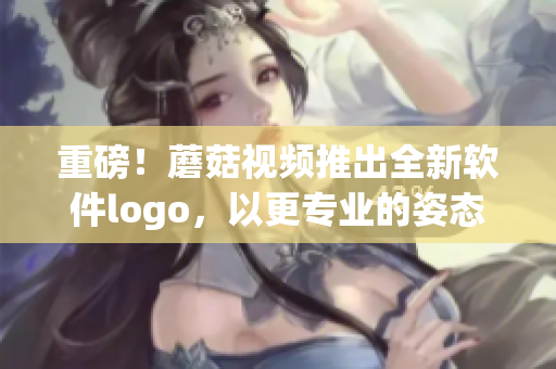 重磅！蘑菇視頻推出全新軟件logo，以更專業(yè)的姿態(tài)邁向產(chǎn)業(yè)前沿！
