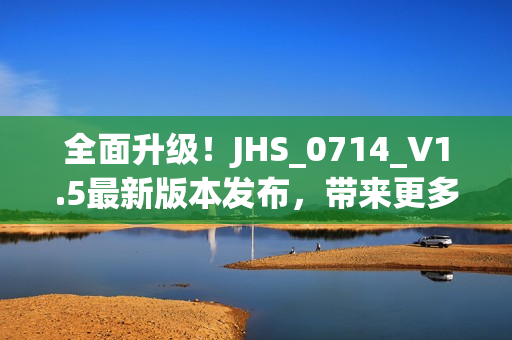 全面升級！JHS_0714_V1.5最新版本發(fā)布，帶來更多強大功能和優(yōu)化體驗