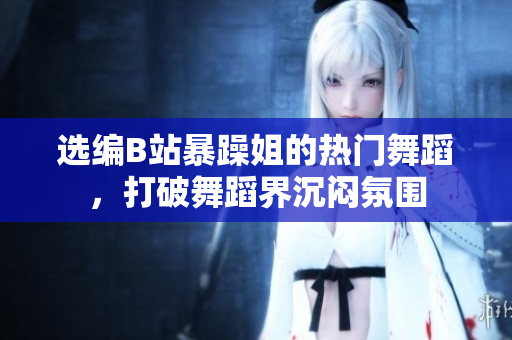選編B站暴躁姐的熱門舞蹈，打破舞蹈界沉悶氛圍