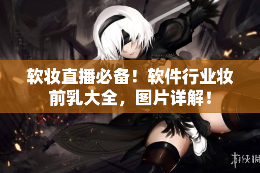 軟妝直播必備！軟件行業(yè)妝前乳大全，圖片詳解！