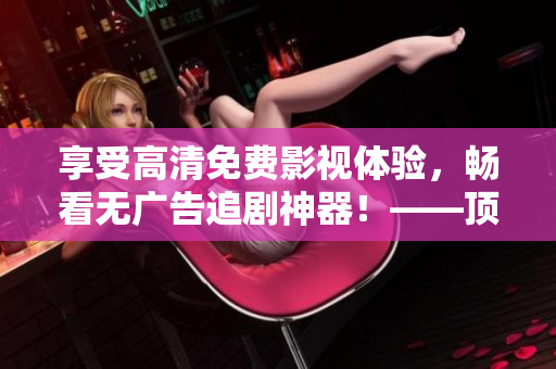 享受高清免費影視體驗，暢看無廣告追劇神器！——頂級軟件推薦