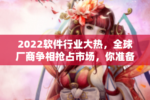 2022軟件行業(yè)大熱，全球廠商爭相搶占市場，你準(zhǔn)備好了嗎？
