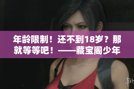 年齡限制！還不到18歲？那就等等吧！——藏寶閣少年專屬體驗(yàn)