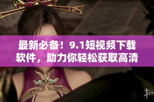 最新必備！9.1短視頻下載軟件，助力你輕松獲取高清短視頻！