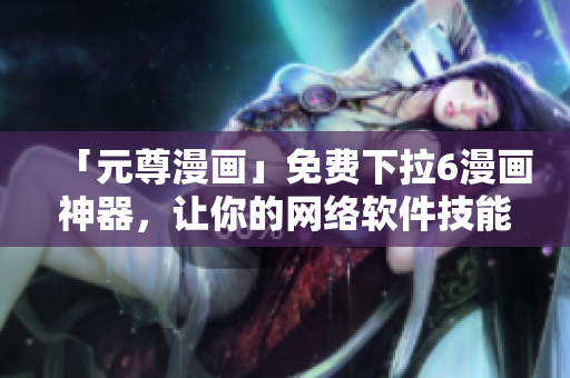 「元尊漫畫」免費(fèi)下拉6漫畫神器，讓你的網(wǎng)絡(luò)軟件技能提升！