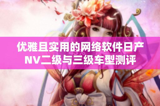 優(yōu)雅且實用的網絡軟件日產NV二級與三級車型測評