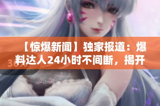 【驚爆新聞】獨(dú)家報道：爆料達(dá)人24小時不間斷，揭開黑暗面！
