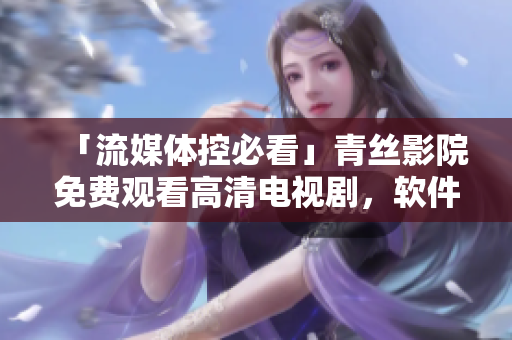 「流媒體控必看」青絲影院免費觀看高清電視劇，軟件用戶福音！