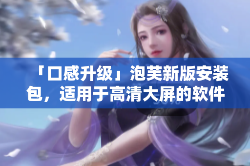 「口感升級(jí)」泡芙新版安裝包，適用于高清大屏的軟件更新
