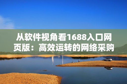 從軟件視角看1688入口網(wǎng)頁版：高效運(yùn)轉(zhuǎn)的網(wǎng)絡(luò)采購平臺(tái)