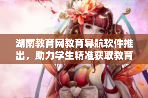 湖南教育網(wǎng)教育導(dǎo)航軟件推出，助力學(xué)生精準(zhǔn)獲取教育資源