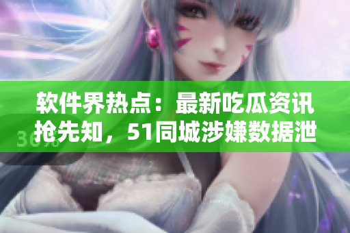 軟件界熱點：最新吃瓜資訊搶先知，51同城涉嫌數(shù)據(jù)泄露事件曝光！