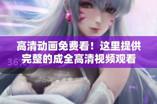高清動畫免費看！這里提供完整的成全高清視頻觀看