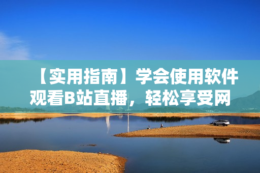【實(shí)用指南】學(xué)會使用軟件觀看B站直播，輕松享受網(wǎng)絡(luò)直播盛宴！