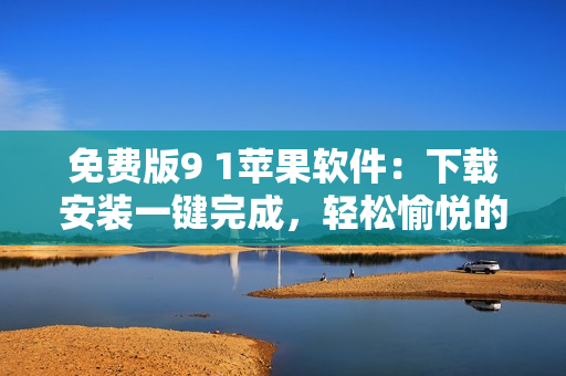 免費版9 1蘋果軟件：下載安裝一鍵完成，輕松愉悅的使用體驗