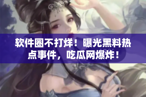 軟件圈不打烊！曝光黑料熱點(diǎn)事件，吃瓜網(wǎng)爆炸！