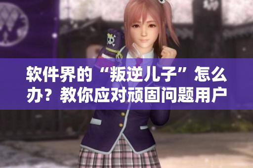 軟件界的“叛逆兒子”怎么辦？教你應對頑固問題用戶！