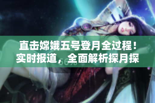 直擊嫦娥五號登月全過程！實時報道，全面解析探月探測任務(wù)