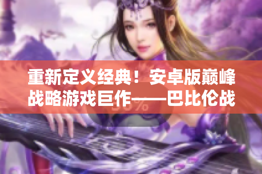 重新定義經(jīng)典！安卓版巔峰戰(zhàn)略游戲巨作——巴比倫戰(zhàn)略系列重新來襲！