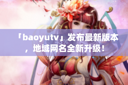 「baoyutv」發(fā)布最新版本，地域網名全新升級！
