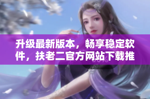 升級最新版本，暢享穩(wěn)定軟件，扶老二官方網(wǎng)站下載推薦