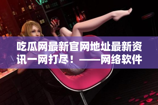 吃瓜網(wǎng)最新官網(wǎng)地址最新資訊一網(wǎng)打盡！——網(wǎng)絡(luò)軟件愛好者的最愛