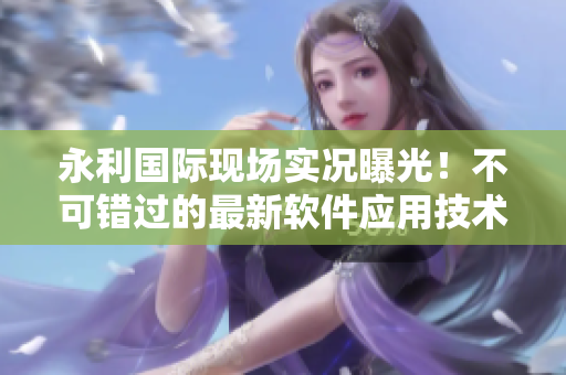 永利國際現(xiàn)場實況曝光！不可錯過的最新軟件應(yīng)用技術(shù)分享