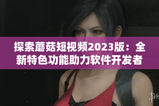 探索蘑菇短視頻2023版：全新特色功能助力軟件開發(fā)者走向成功！