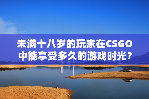 未滿十八歲的玩家在CSGO中能享受多久的游戲時(shí)光？