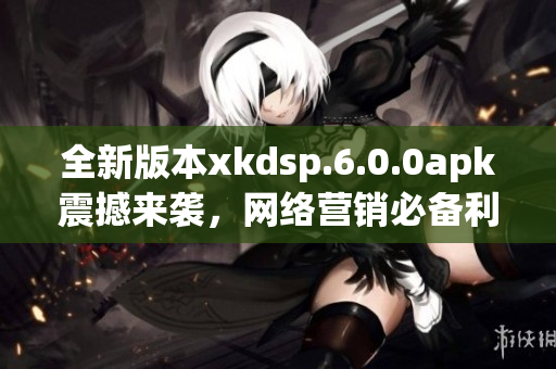 全新版本xkdsp.6.0.0apk震撼來襲，網(wǎng)絡(luò)營銷必備利器！