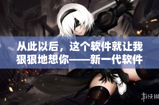 從此以后，這個軟件就讓我狠狠地想你——新一代軟件相思病首選！